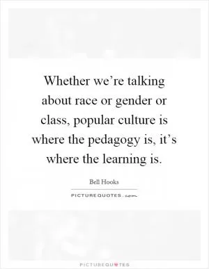 Whether we’re talking about race or gender or class, popular culture is where the pedagogy is, it’s where the learning is Picture Quote #1