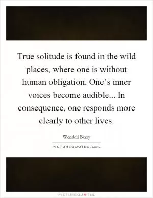 True solitude is found in the wild places, where one is without human obligation. One’s inner voices become audible... In consequence, one responds more clearly to other lives Picture Quote #1