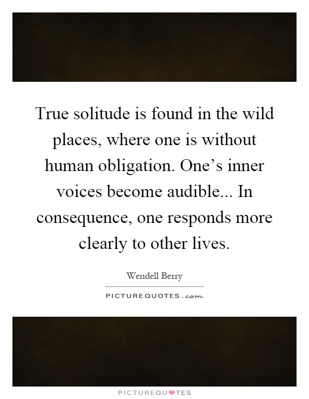 True solitude is found in the wild places, where one is without human obligation. One's inner voices become audible... In consequence, one responds more clearly to other lives Picture Quote #1