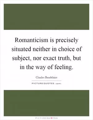 Romanticism is precisely situated neither in choice of subject, nor exact truth, but in the way of feeling Picture Quote #1