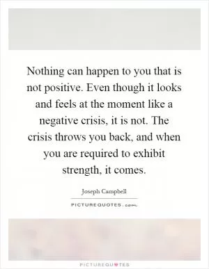 Nothing can happen to you that is not positive. Even though it looks and feels at the moment like a negative crisis, it is not. The crisis throws you back, and when you are required to exhibit strength, it comes Picture Quote #1