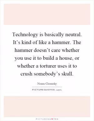 Technology is basically neutral. It’s kind of like a hammer. The hammer doesn’t care whether you use it to build a house, or whether a torturer uses it to crush somebody’s skull Picture Quote #1