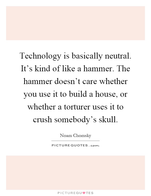 Technology is basically neutral. It's kind of like a hammer. The hammer doesn't care whether you use it to build a house, or whether a torturer uses it to crush somebody's skull Picture Quote #1