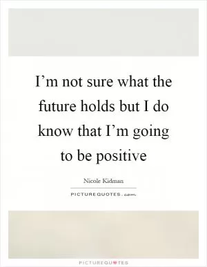 I’m not sure what the future holds but I do know that I’m going to be positive Picture Quote #1