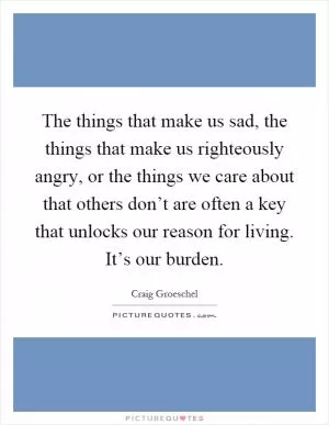 The things that make us sad, the things that make us righteously angry, or the things we care about that others don’t are often a key that unlocks our reason for living. It’s our burden Picture Quote #1