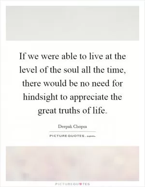 If we were able to live at the level of the soul all the time, there would be no need for hindsight to appreciate the great truths of life Picture Quote #1