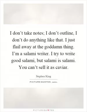 I don’t take notes; I don’t outline, I don’t do anything like that. I just flail away at the goddamn thing. I’m a salami writer. I try to write good salami, but salami is salami. You can’t sell it as caviar Picture Quote #1