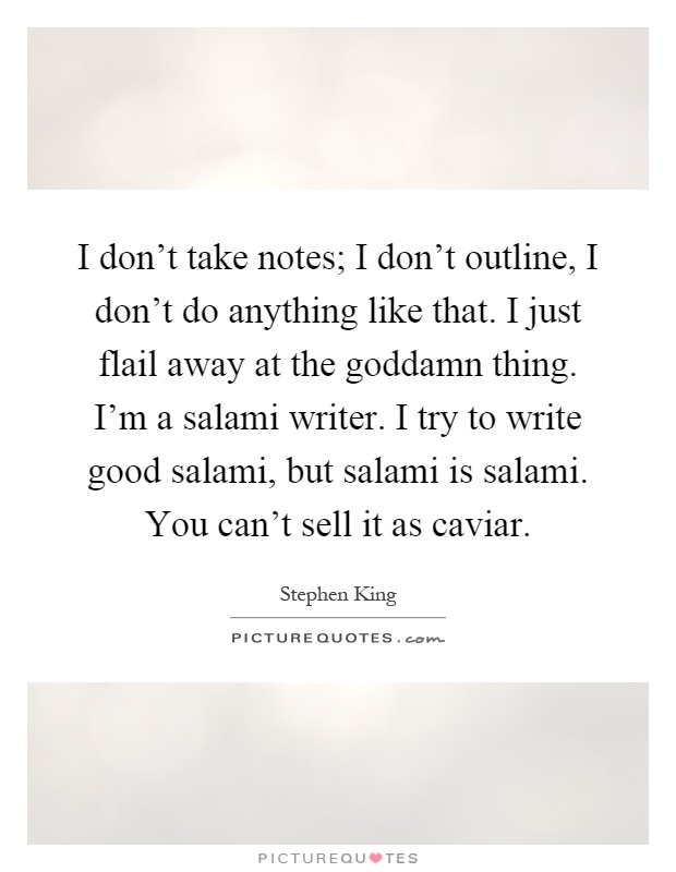 I don't take notes; I don't outline, I don't do anything like that. I just flail away at the goddamn thing. I'm a salami writer. I try to write good salami, but salami is salami. You can't sell it as caviar Picture Quote #1