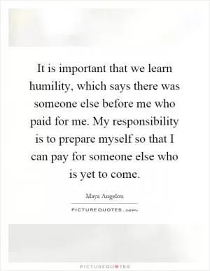 It is important that we learn humility, which says there was someone else before me who paid for me. My responsibility is to prepare myself so that I can pay for someone else who is yet to come Picture Quote #1