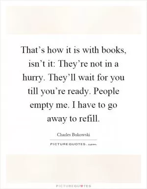 That’s how it is with books, isn’t it: They’re not in a hurry. They’ll wait for you till you’re ready. People empty me. I have to go away to refill Picture Quote #1