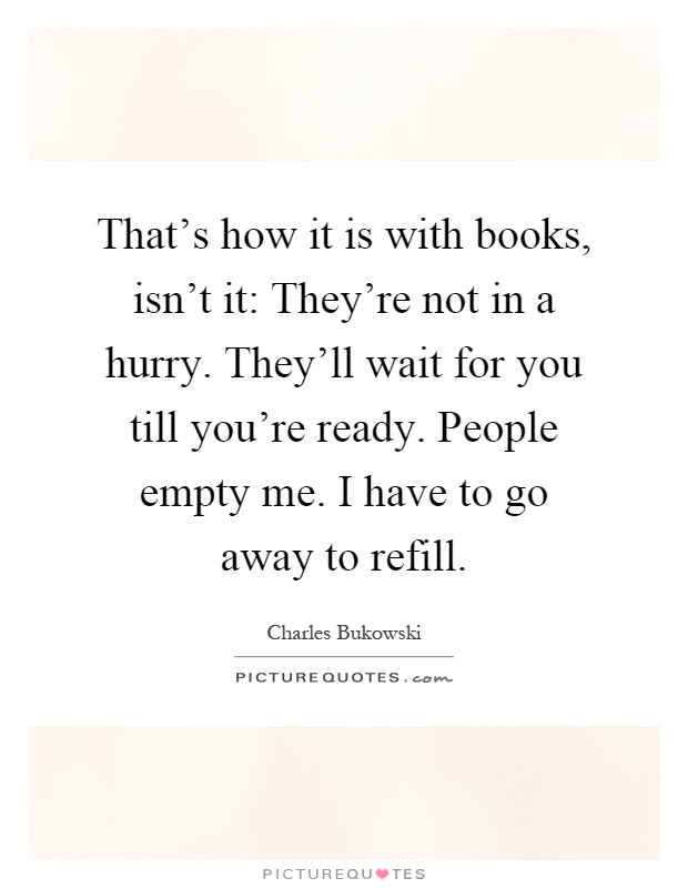That's how it is with books, isn't it: They're not in a hurry. They'll wait for you till you're ready. People empty me. I have to go away to refill Picture Quote #1