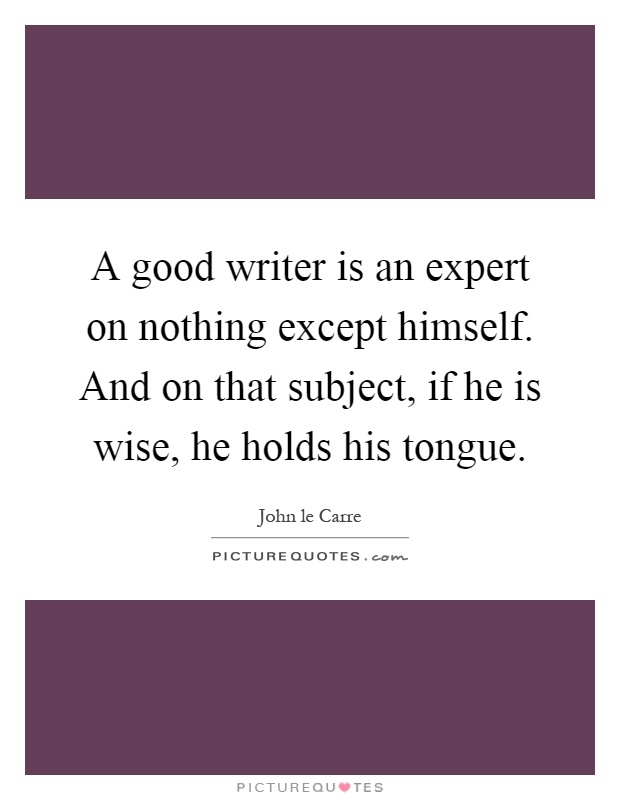 A good writer is an expert on nothing except himself. And on that subject, if he is wise, he holds his tongue Picture Quote #1