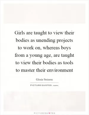 Girls are taught to view their bodies as unending projects to work on, whereas boys from a young age, are taught to view their bodies as tools to master their environment Picture Quote #1