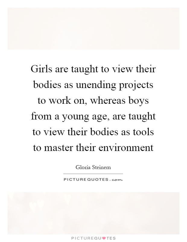 Girls are taught to view their bodies as unending projects to work on, whereas boys from a young age, are taught to view their bodies as tools to master their environment Picture Quote #1