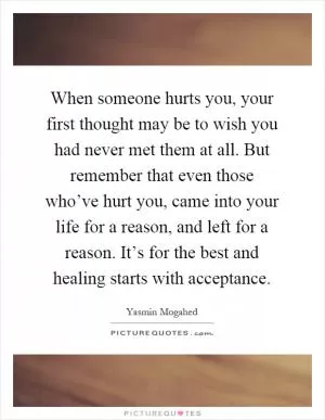 When someone hurts you, your first thought may be to wish you had never met them at all. But remember that even those who’ve hurt you, came into your life for a reason, and left for a reason. It’s for the best and healing starts with acceptance Picture Quote #1