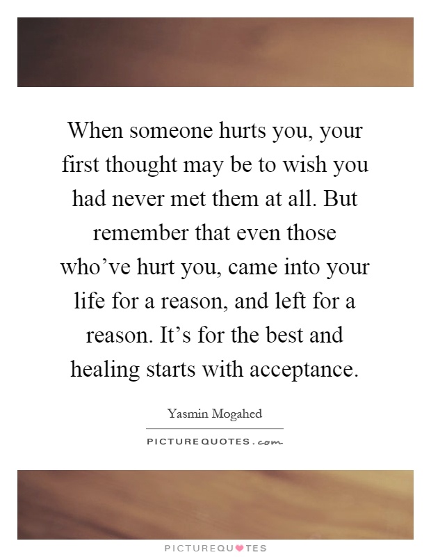 When someone hurts you, your first thought may be to wish you had never met them at all. But remember that even those who've hurt you, came into your life for a reason, and left for a reason. It's for the best and healing starts with acceptance Picture Quote #1