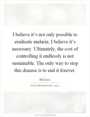 I believe it’s not only possible to eradicate malaria; I believe it’s necessary. Ultimately, the cost of controlling it endlessly is not sustainable. The only way to stop this disease is to end it forever Picture Quote #1