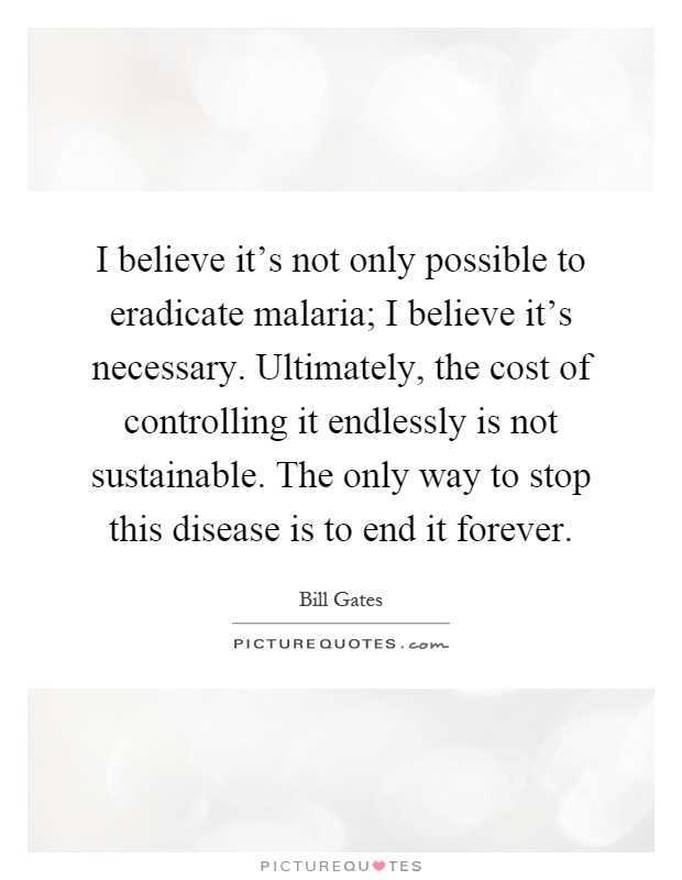 I believe it's not only possible to eradicate malaria; I believe it's necessary. Ultimately, the cost of controlling it endlessly is not sustainable. The only way to stop this disease is to end it forever Picture Quote #1