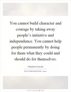 You cannot build character and courage by taking away people’s initiative and independence. You cannot help people permanently by doing for them what they could and should do for themselves Picture Quote #1