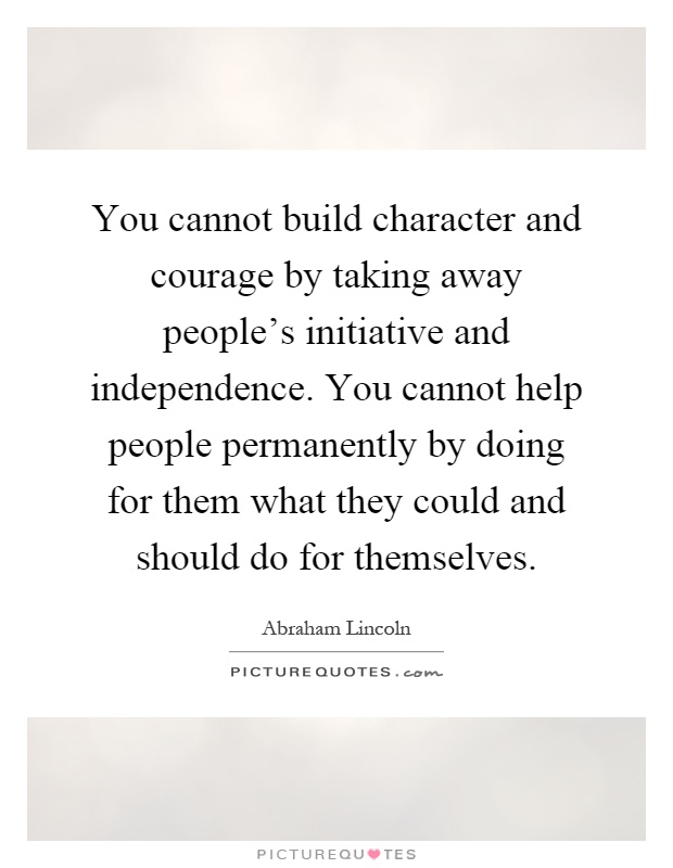 You cannot build character and courage by taking away people's initiative and independence. You cannot help people permanently by doing for them what they could and should do for themselves Picture Quote #1
