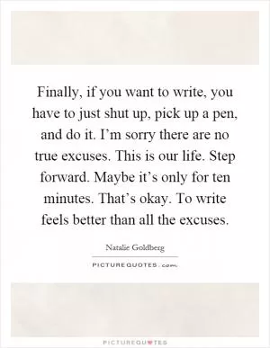Finally, if you want to write, you have to just shut up, pick up a pen, and do it. I’m sorry there are no true excuses. This is our life. Step forward. Maybe it’s only for ten minutes. That’s okay. To write feels better than all the excuses Picture Quote #1