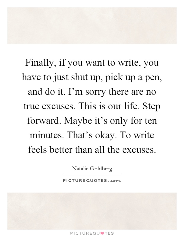 Finally, if you want to write, you have to just shut up, pick up a pen, and do it. I'm sorry there are no true excuses. This is our life. Step forward. Maybe it's only for ten minutes. That's okay. To write feels better than all the excuses Picture Quote #1