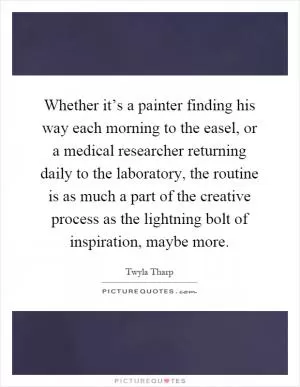 Whether it’s a painter finding his way each morning to the easel, or a medical researcher returning daily to the laboratory, the routine is as much a part of the creative process as the lightning bolt of inspiration, maybe more Picture Quote #1