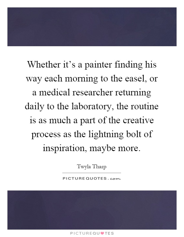 Whether it's a painter finding his way each morning to the easel, or a medical researcher returning daily to the laboratory, the routine is as much a part of the creative process as the lightning bolt of inspiration, maybe more Picture Quote #1