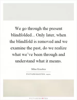 We go through the present blindfolded... Only later, when the blindfold is removed and we examine the past, do we realize what we’ve been through and understand what it means Picture Quote #1