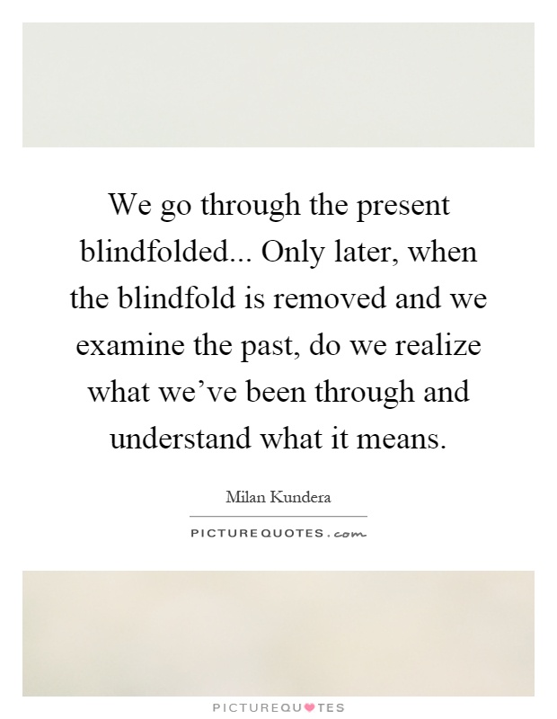We go through the present blindfolded... Only later, when the blindfold is removed and we examine the past, do we realize what we've been through and understand what it means Picture Quote #1