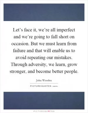 Let’s face it, we’re all imperfect and we’re going to fall short on occasion. But we must learn from failure and that will enable us to avoid repeating our mistakes. Through adversity, we learn, grow stronger, and become better people Picture Quote #1