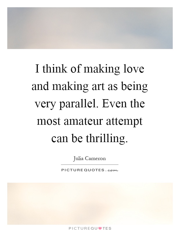 I think of making love and making art as being very parallel. Even the most amateur attempt can be thrilling Picture Quote #1