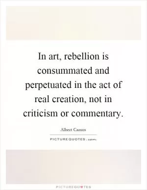 In art, rebellion is consummated and perpetuated in the act of real creation, not in criticism or commentary Picture Quote #1