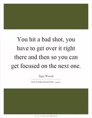 You hit a bad shot, you have to get over it right there and then so you can get focused on the next one Picture Quote #1