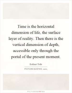 Time is the horizontal dimension of life, the surface layer of reality. Then there is the vertical dimension of depth, accessible only through the portal of the present moment Picture Quote #1