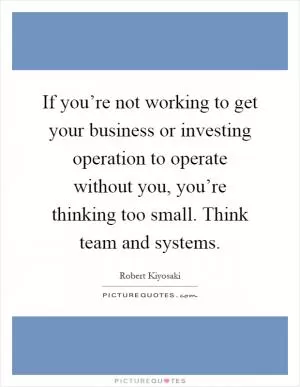 If you’re not working to get your business or investing operation to operate without you, you’re thinking too small. Think team and systems Picture Quote #1