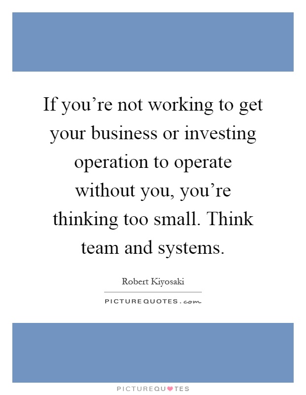 If you're not working to get your business or investing operation to operate without you, you're thinking too small. Think team and systems Picture Quote #1