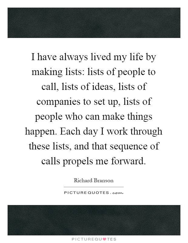 I have always lived my life by making lists: lists of people to call, lists of ideas, lists of companies to set up, lists of people who can make things happen. Each day I work through these lists, and that sequence of calls propels me forward Picture Quote #1