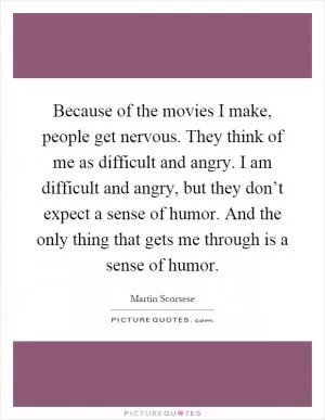 Because of the movies I make, people get nervous. They think of me as difficult and angry. I am difficult and angry, but they don’t expect a sense of humor. And the only thing that gets me through is a sense of humor Picture Quote #1