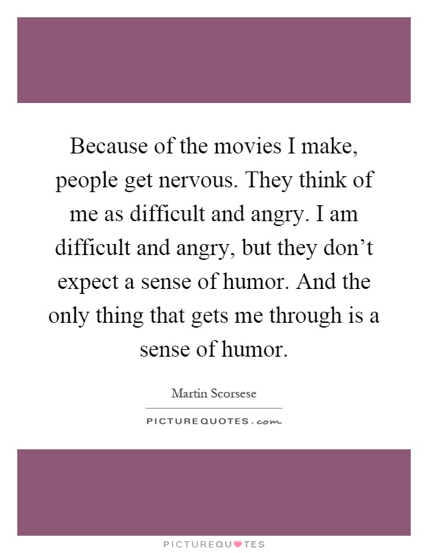 Because of the movies I make, people get nervous. They think of me as difficult and angry. I am difficult and angry, but they don't expect a sense of humor. And the only thing that gets me through is a sense of humor Picture Quote #1