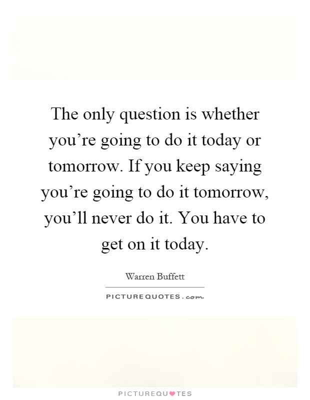 The only question is whether you're going to do it today or tomorrow. If you keep saying you're going to do it tomorrow, you'll never do it. You have to get on it today Picture Quote #1