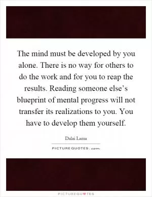 The mind must be developed by you alone. There is no way for others to do the work and for you to reap the results. Reading someone else’s blueprint of mental progress will not transfer its realizations to you. You have to develop them yourself Picture Quote #1