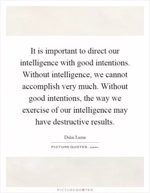 It is important to direct our intelligence with good intentions. Without intelligence, we cannot accomplish very much. Without good intentions, the way we exercise of our intelligence may have destructive results Picture Quote #1