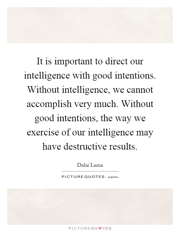 It is important to direct our intelligence with good intentions. Without intelligence, we cannot accomplish very much. Without good intentions, the way we exercise of our intelligence may have destructive results Picture Quote #1