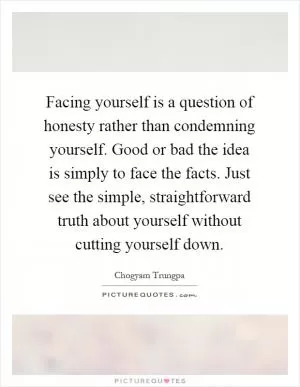 Facing yourself is a question of honesty rather than condemning yourself. Good or bad the idea is simply to face the facts. Just see the simple, straightforward truth about yourself without cutting yourself down Picture Quote #1