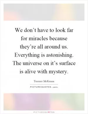 We don’t have to look far for miracles because they’re all around us. Everything is astonishing. The universe on it’s surface is alive with mystery Picture Quote #1