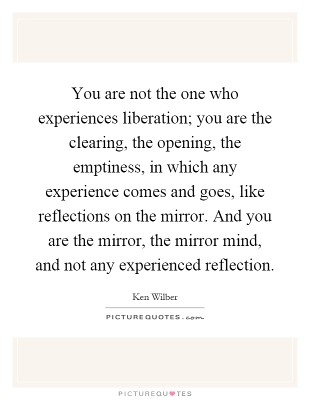 You are not the one who experiences liberation; you are the clearing, the opening, the emptiness, in which any experience comes and goes, like reflections on the mirror. And you are the mirror, the mirror mind, and not any experienced reflection Picture Quote #1