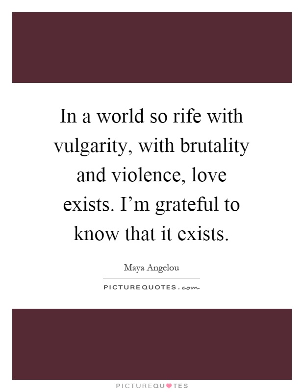 In a world so rife with vulgarity, with brutality and violence, love exists. I'm grateful to know that it exists Picture Quote #1
