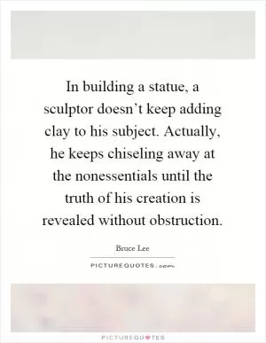 In building a statue, a sculptor doesn’t keep adding clay to his subject. Actually, he keeps chiseling away at the nonessentials until the truth of his creation is revealed without obstruction Picture Quote #1