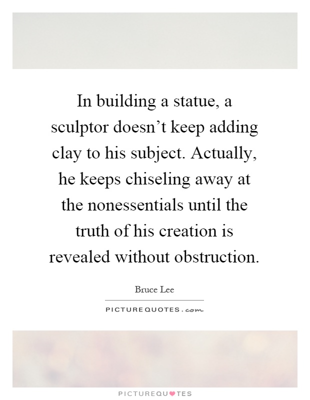 In building a statue, a sculptor doesn't keep adding clay to his subject. Actually, he keeps chiseling away at the nonessentials until the truth of his creation is revealed without obstruction Picture Quote #1